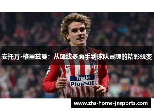 安托万·格里兹曼：从锋线多面手到球队灵魂的精彩蜕变