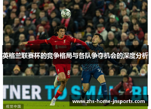 英格兰联赛杯的竞争格局与各队争夺机会的深度分析