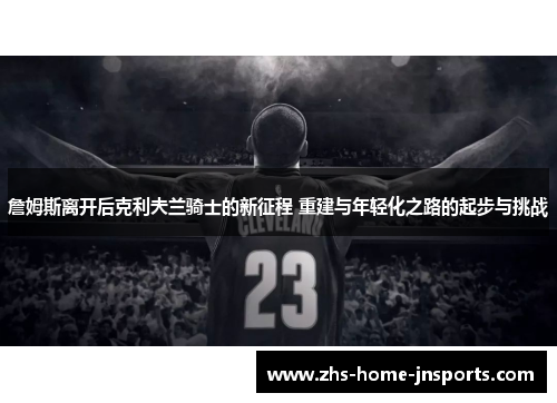 詹姆斯离开后克利夫兰骑士的新征程 重建与年轻化之路的起步与挑战