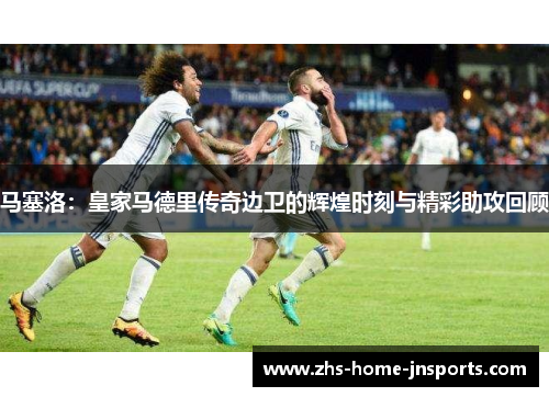 马塞洛：皇家马德里传奇边卫的辉煌时刻与精彩助攻回顾