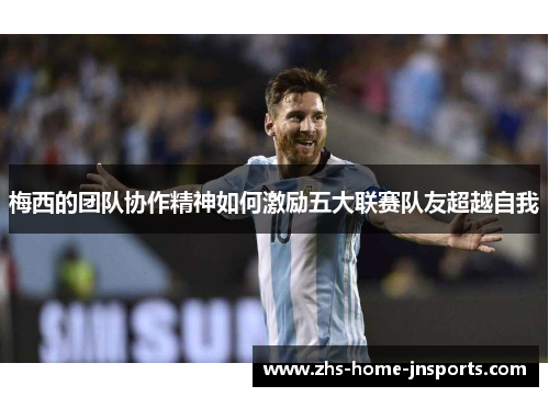 梅西的团队协作精神如何激励五大联赛队友超越自我